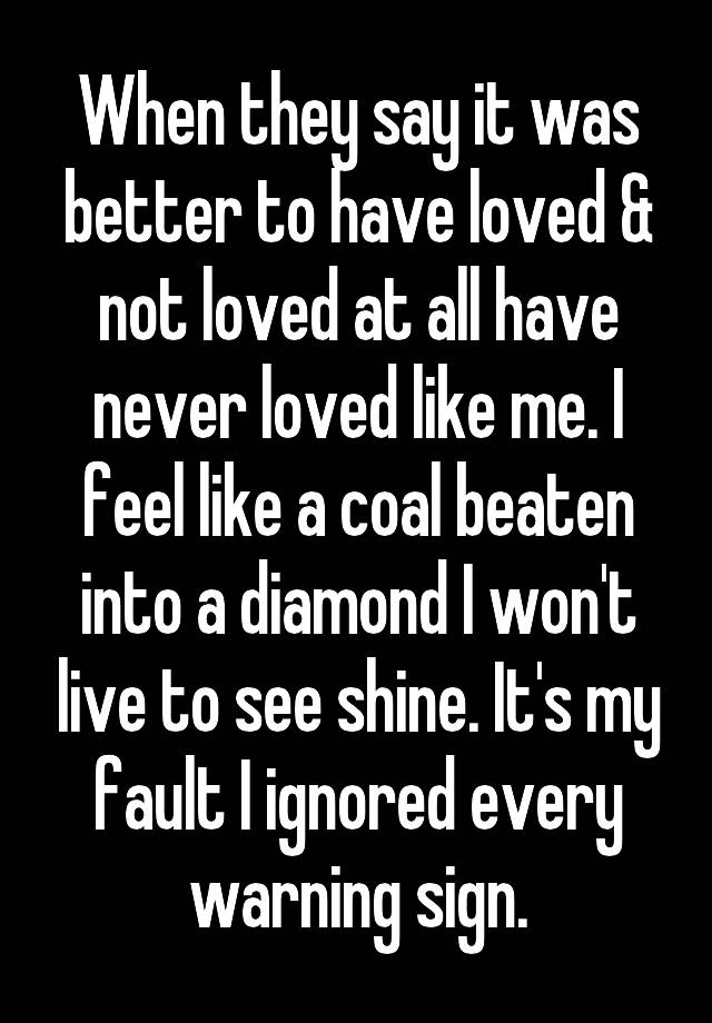 When they say it was better to have loved & not loved at all have never loved like me. I feel like a coal beaten into a diamond I won't live to see shine. It's my fault I ignored every warning sign.