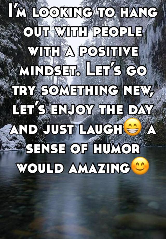 I’m looking to hang out with people with a positive mindset. Let’s go try something new, let’s enjoy the day and just laugh😁 a sense of humor would amazing😊