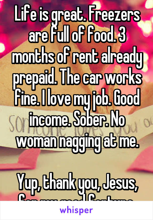 Life is great. Freezers are full of food. 3 months of rent already prepaid. The car works fine. I love my job. Good income. Sober. No woman nagging at me.

Yup, thank you, Jesus, for my good fortune.