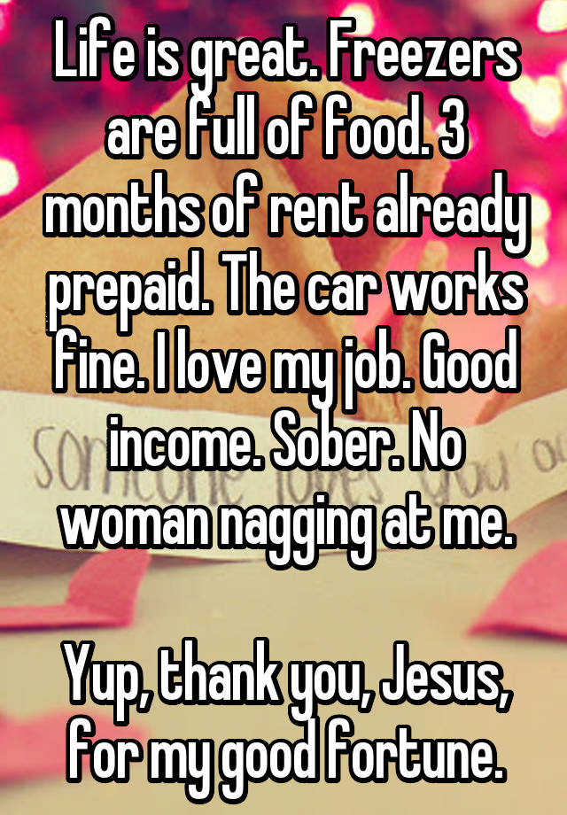 Life is great. Freezers are full of food. 3 months of rent already prepaid. The car works fine. I love my job. Good income. Sober. No woman nagging at me.

Yup, thank you, Jesus, for my good fortune.