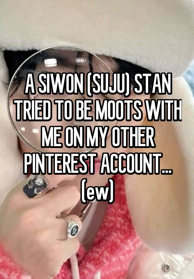 A SIWON (SUJU) STAN TRIED TO BE MOOTS WITH ME ON MY OTHER PINTEREST ACCOUNT... (ew)