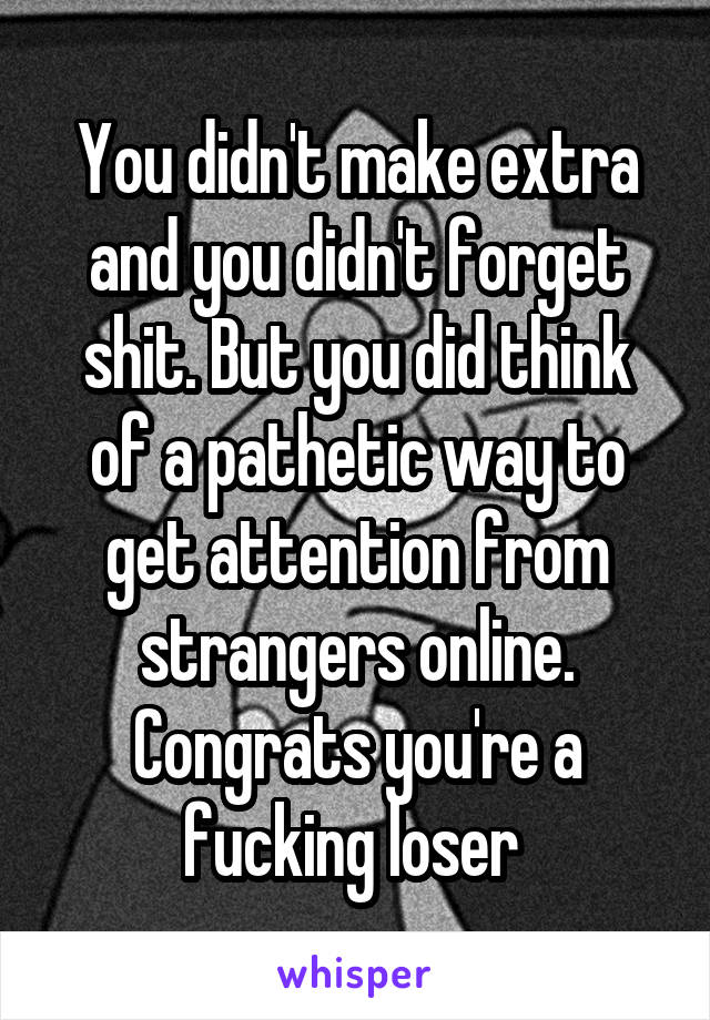 You didn't make extra and you didn't forget shit. But you did think of a pathetic way to get attention from strangers online. Congrats you're a fucking loser 