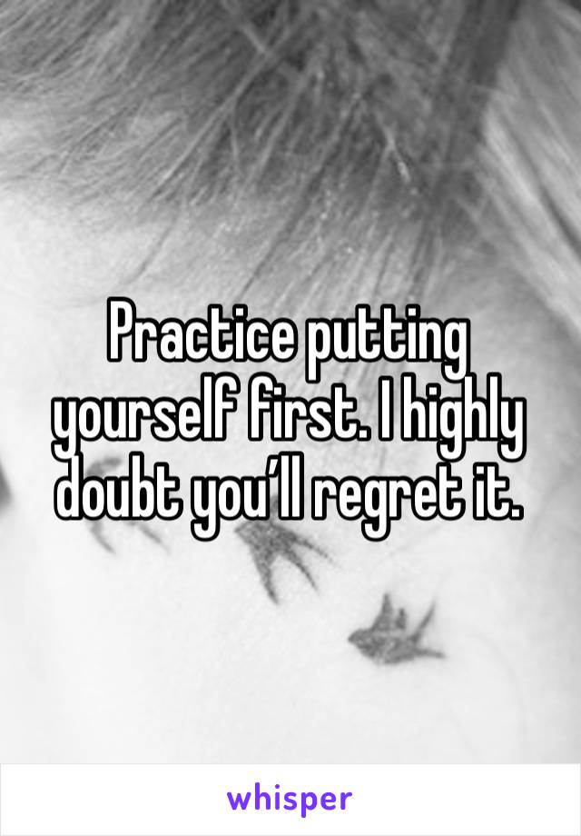 Practice putting yourself first. I highly doubt you’ll regret it.