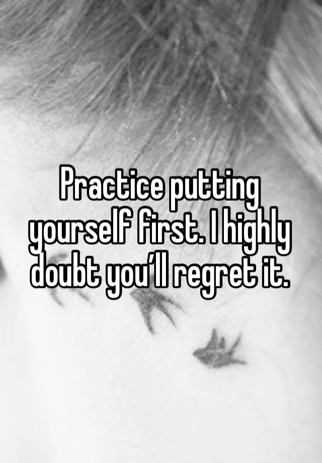 Practice putting yourself first. I highly doubt you’ll regret it.