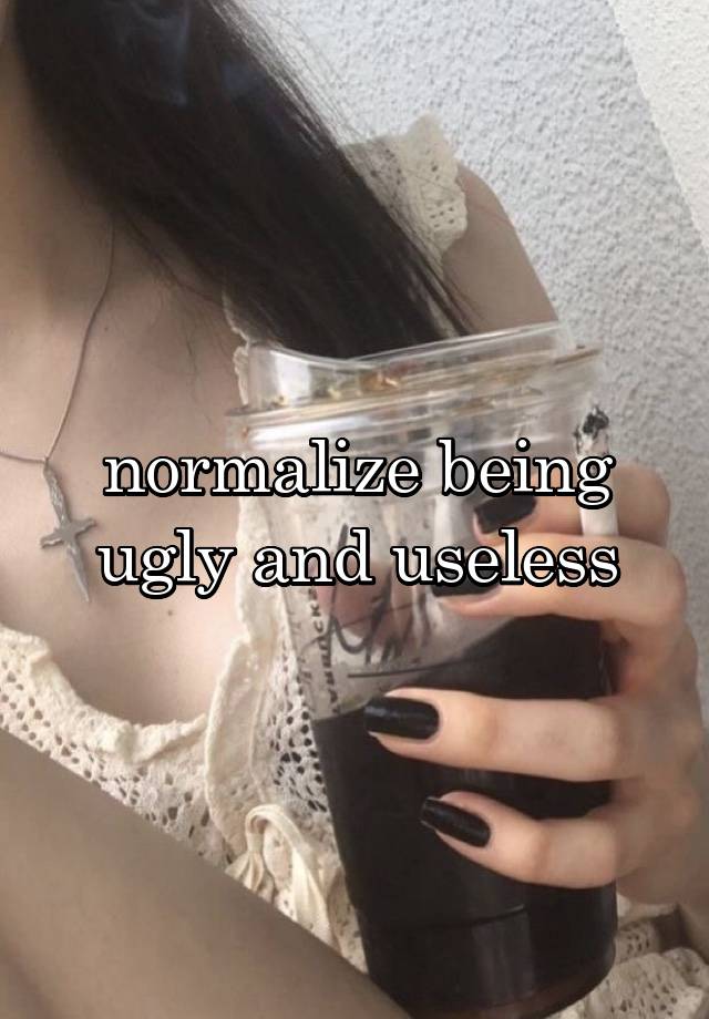 normalize being ugly and useless