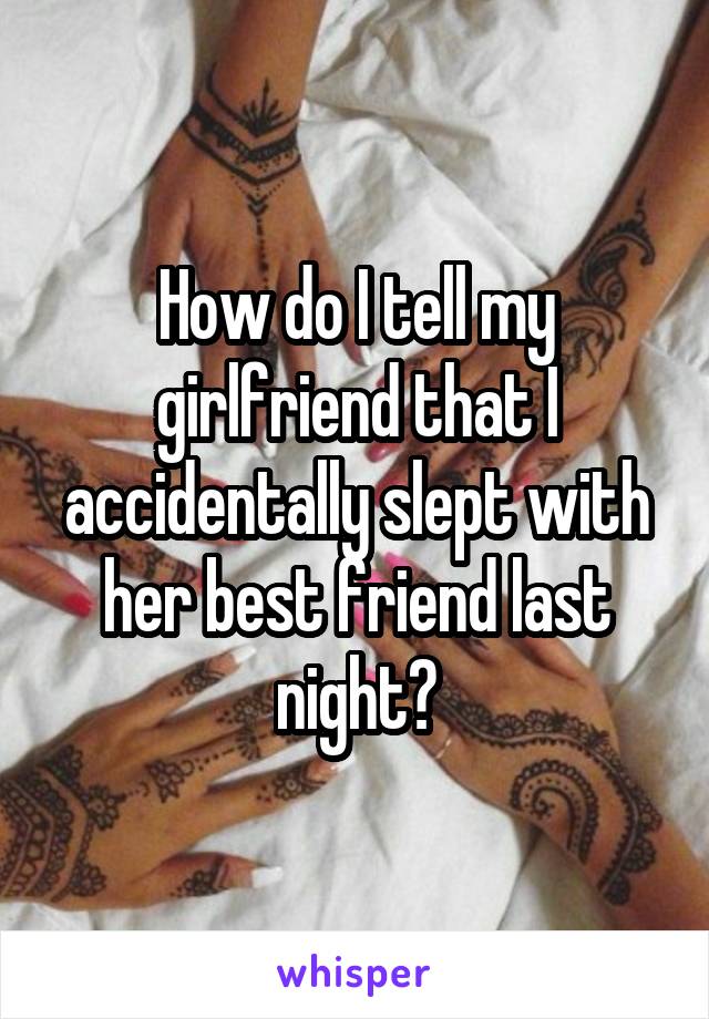 How do I tell my girlfriend that I accidentally slept with her best friend last night?