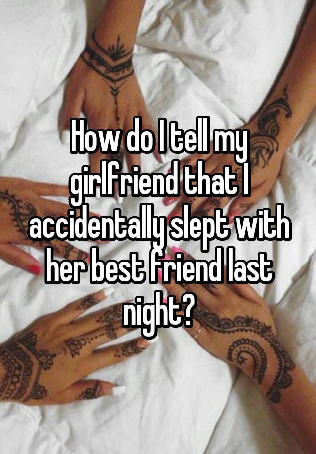 How do I tell my girlfriend that I accidentally slept with her best friend last night?