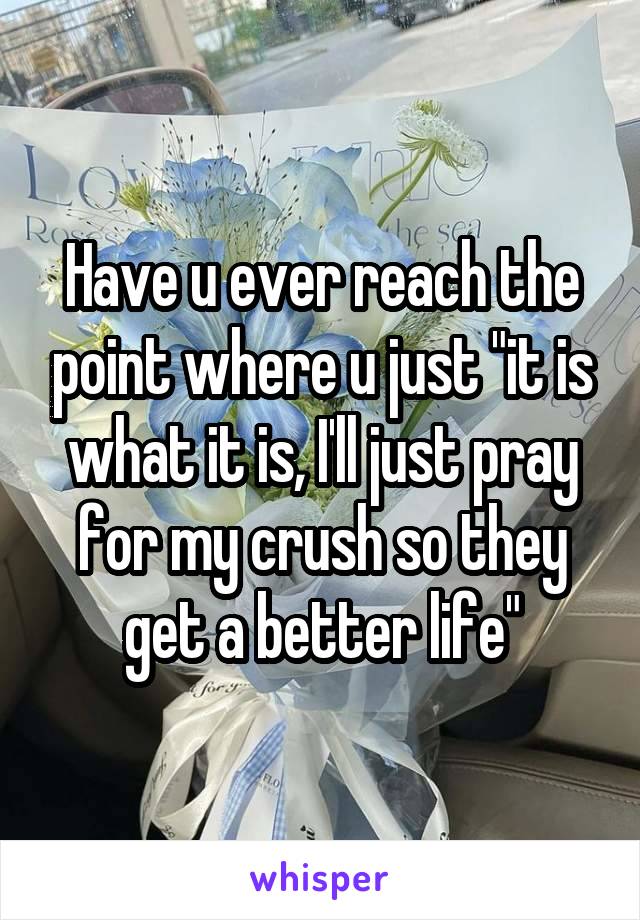 Have u ever reach the point where u just "it is what it is, I'll just pray for my crush so they get a better life"