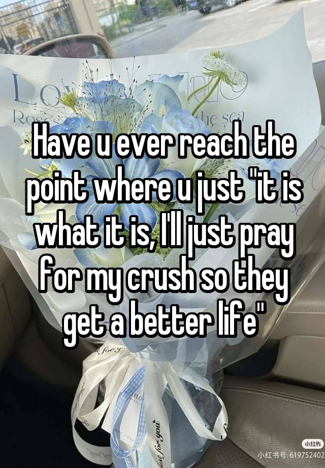 Have u ever reach the point where u just "it is what it is, I'll just pray for my crush so they get a better life"