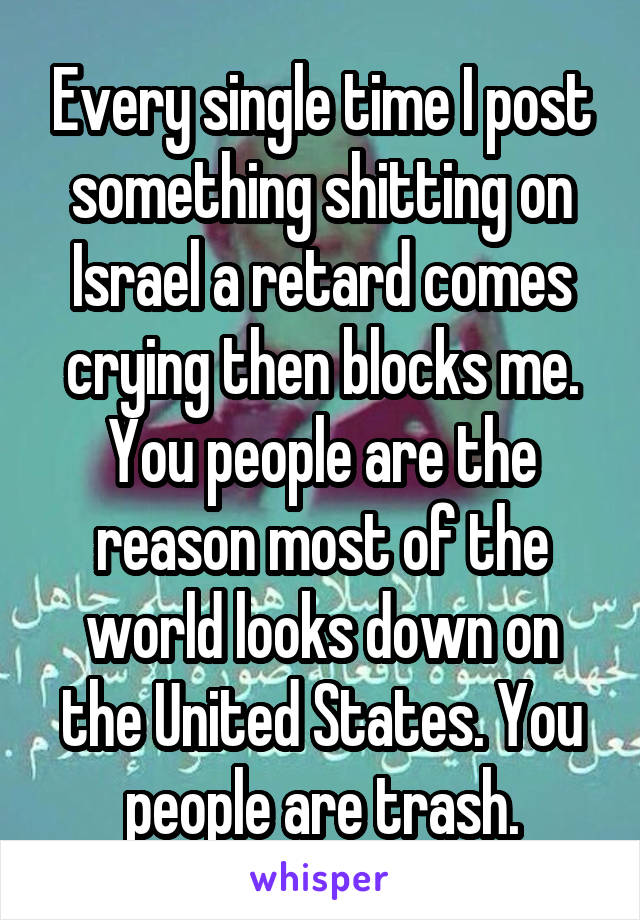 Every single time I post something shitting on Israel a retard comes crying then blocks me. You people are the reason most of the world looks down on the United States. You people are trash.