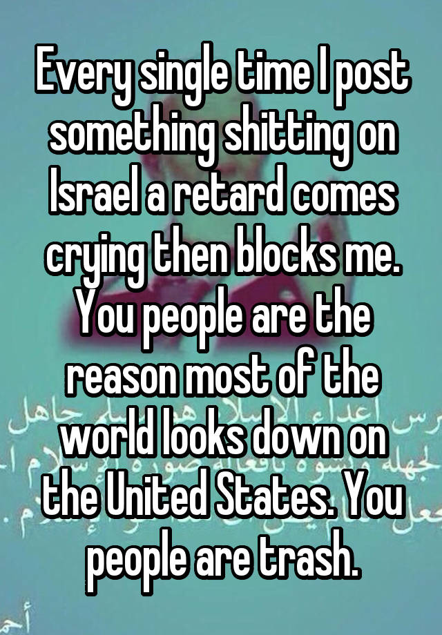 Every single time I post something shitting on Israel a retard comes crying then blocks me. You people are the reason most of the world looks down on the United States. You people are trash.