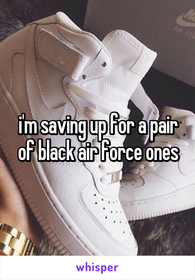 i'm saving up for a pair of black air force ones