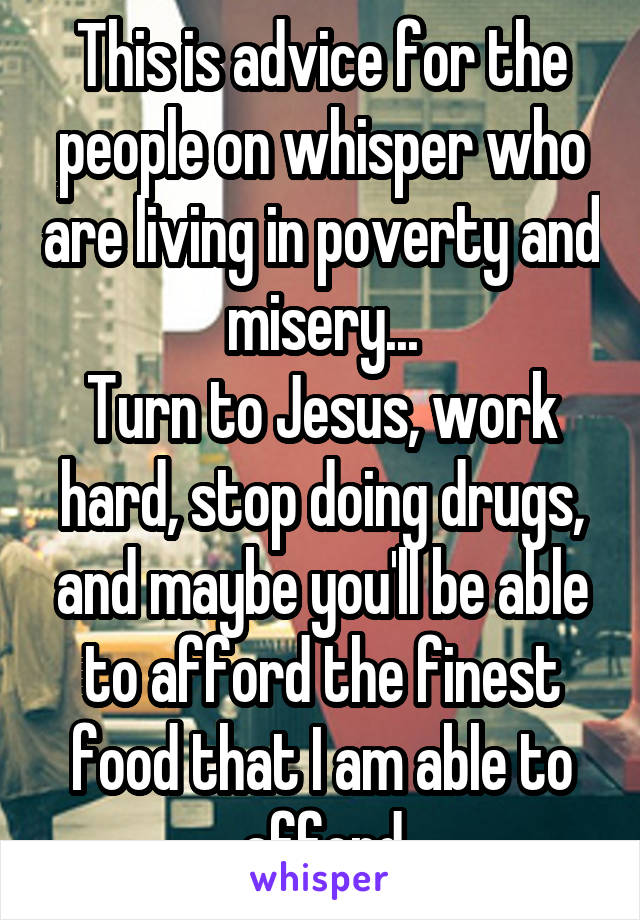 This is advice for the people on whisper who are living in poverty and misery...
Turn to Jesus, work hard, stop doing drugs, and maybe you'll be able to afford the finest food that I am able to afford