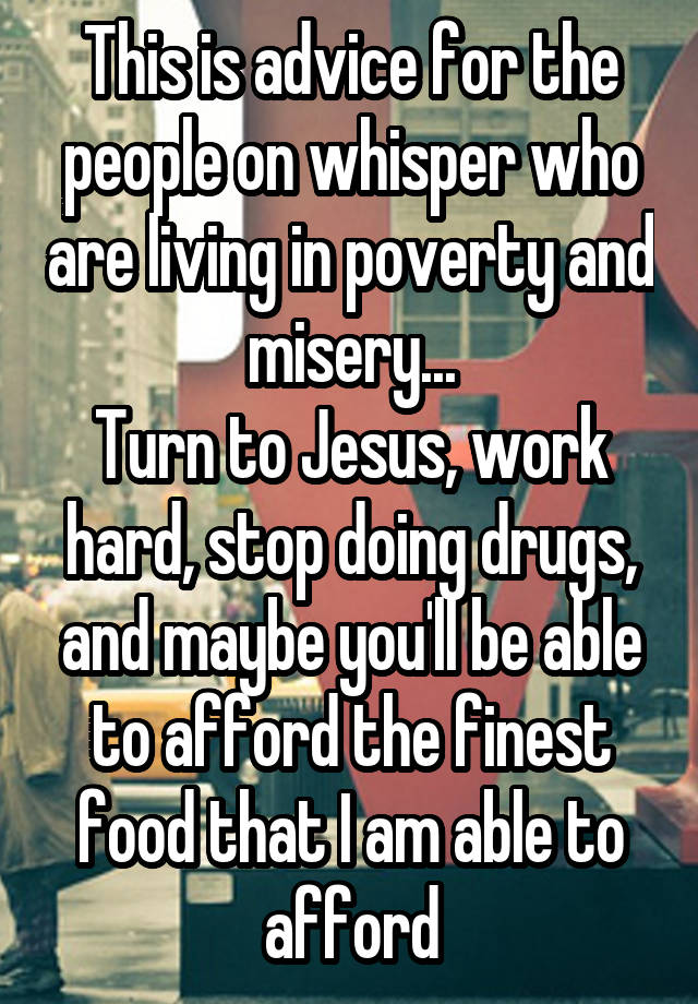 This is advice for the people on whisper who are living in poverty and misery...
Turn to Jesus, work hard, stop doing drugs, and maybe you'll be able to afford the finest food that I am able to afford