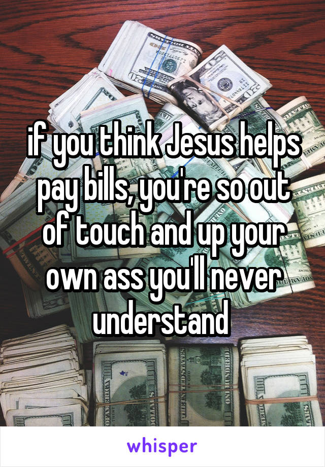 if you think Jesus helps pay bills, you're so out of touch and up your own ass you'll never understand 