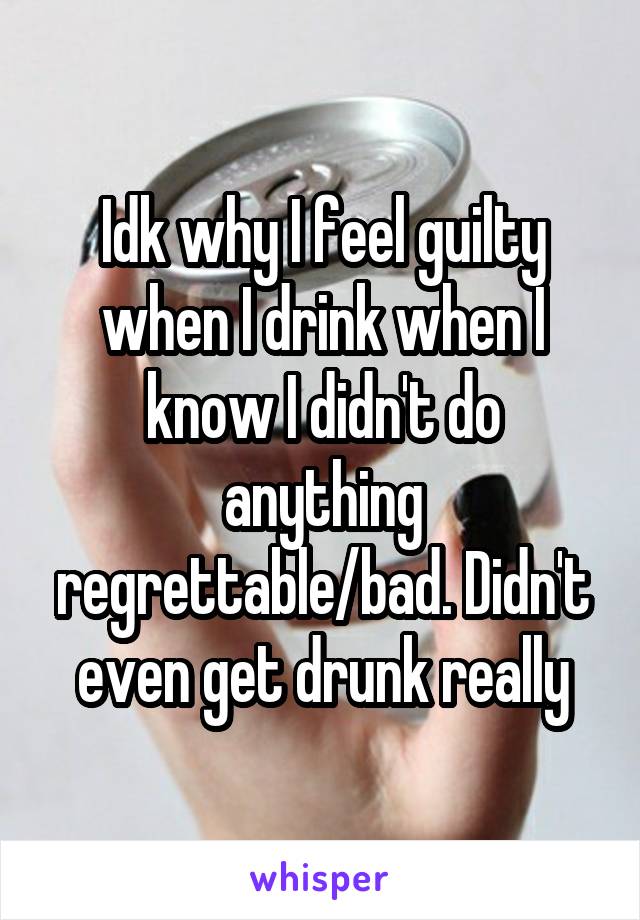 Idk why I feel guilty when I drink when I know I didn't do anything regrettable/bad. Didn't even get drunk really