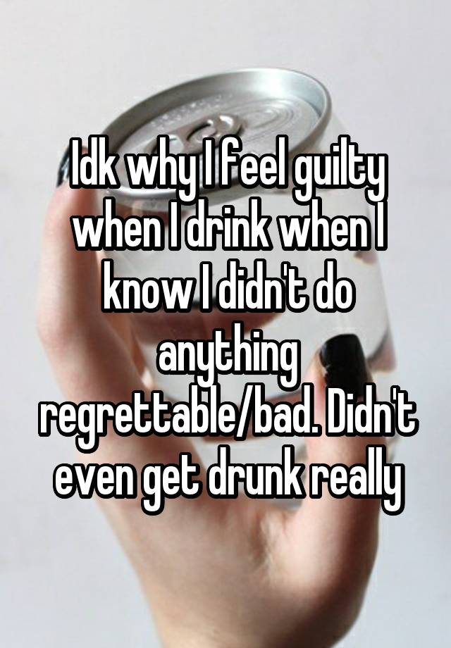 Idk why I feel guilty when I drink when I know I didn't do anything regrettable/bad. Didn't even get drunk really