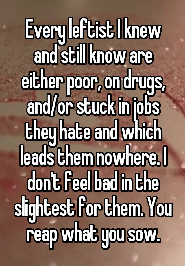 Every leftist I knew and still know are either poor, on drugs, and/or stuck in jobs they hate and which leads them nowhere. I don't feel bad in the slightest for them. You reap what you sow.