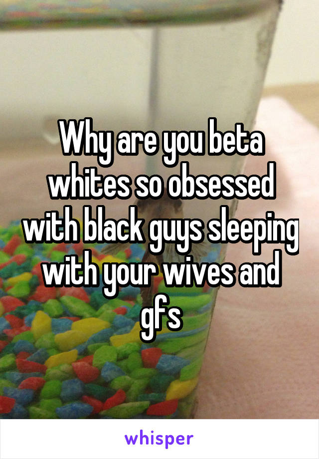 Why are you beta whites so obsessed with black guys sleeping with your wives and gfs