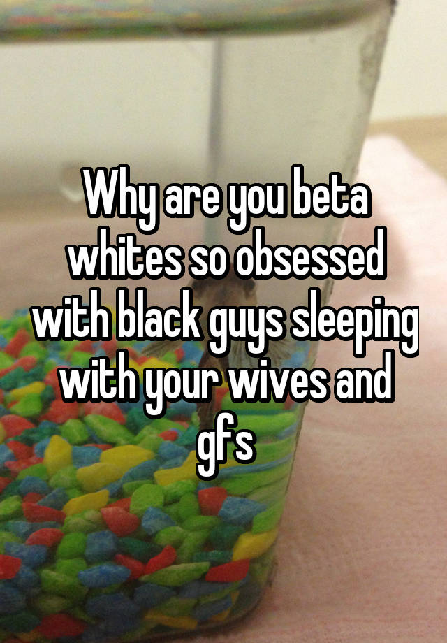 Why are you beta whites so obsessed with black guys sleeping with your wives and gfs