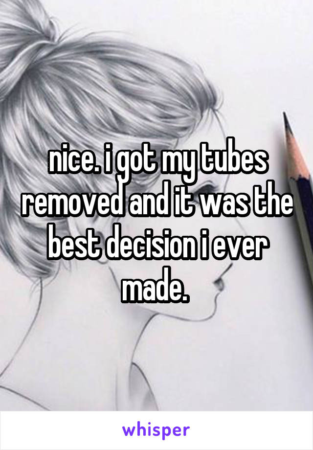 nice. i got my tubes removed and it was the best decision i ever made. 