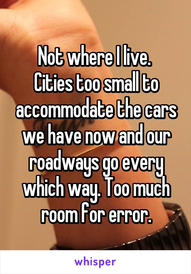 Not where I live. 
Cities too small to accommodate the cars we have now and our roadways go every which way. Too much room for error.