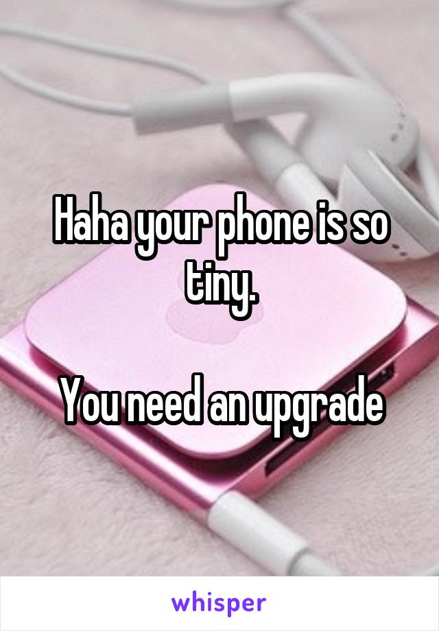 Haha your phone is so tiny.

You need an upgrade