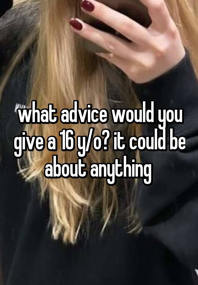 what advice would you give a 16 y/o? it could be about anything 