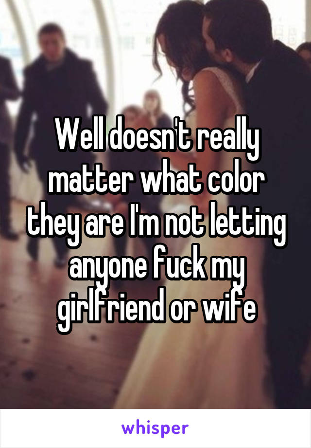 Well doesn't really matter what color they are I'm not letting anyone fuck my girlfriend or wife