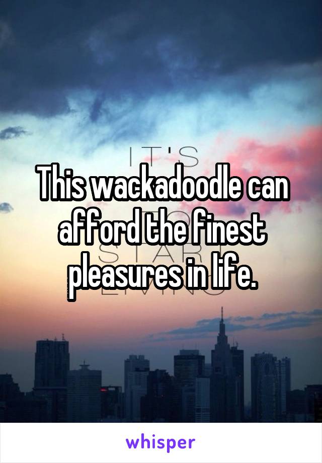 This wackadoodle can afford the finest pleasures in life.