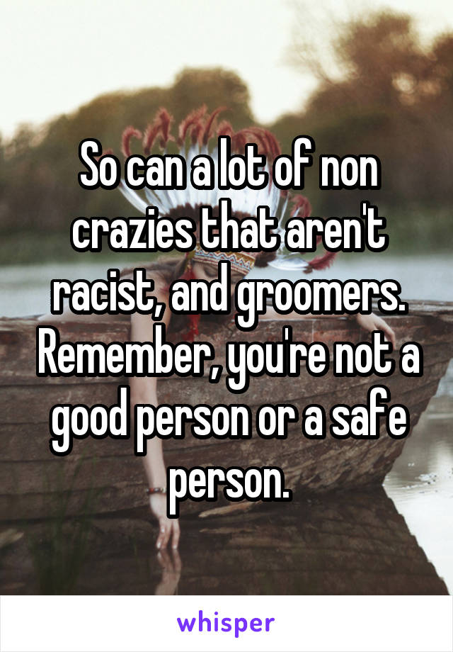 So can a lot of non crazies that aren't racist, and groomers. Remember, you're not a good person or a safe person.