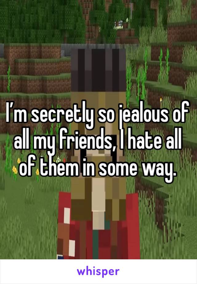 I’m secretly so jealous of all my friends, I hate all of them in some way.