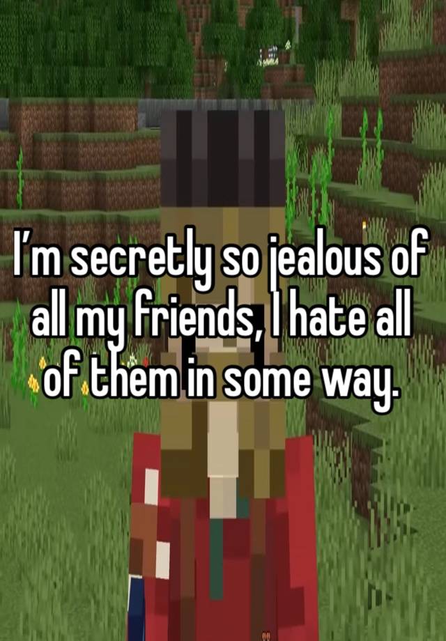 I’m secretly so jealous of all my friends, I hate all of them in some way.