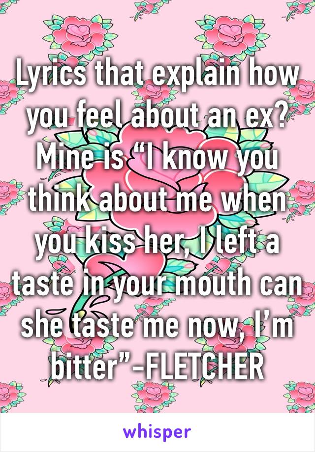 Lyrics that explain how you feel about an ex? Mine is “I know you think about me when you kiss her, I left a taste in your mouth can she taste me now, I’m bitter”-FLETCHER 