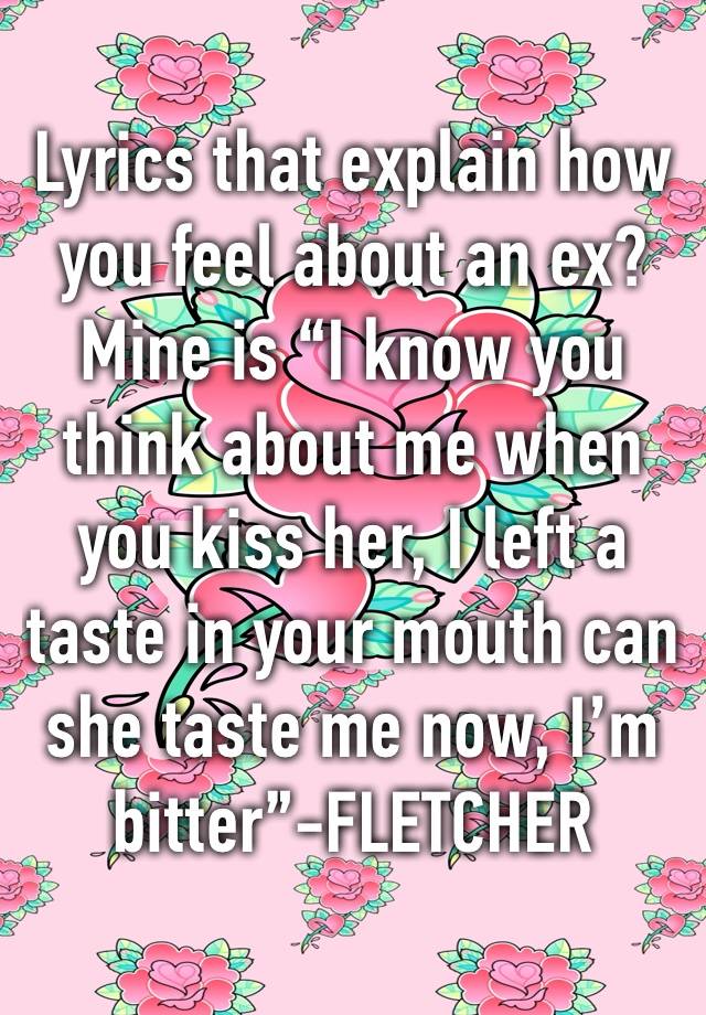 Lyrics that explain how you feel about an ex? Mine is “I know you think about me when you kiss her, I left a taste in your mouth can she taste me now, I’m bitter”-FLETCHER 