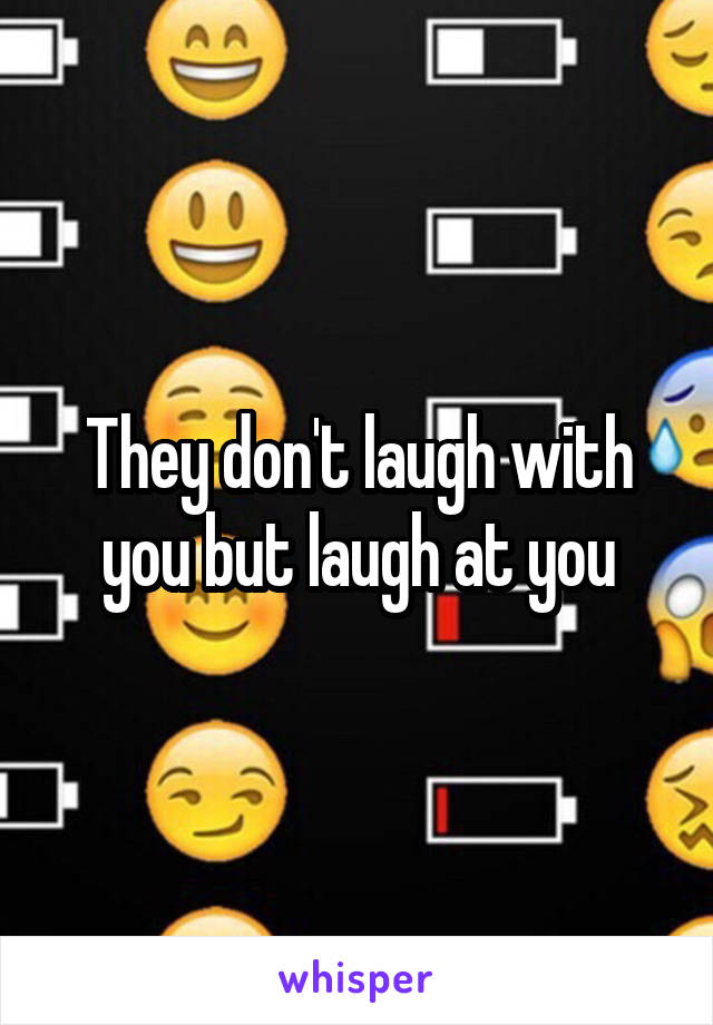 They don't laugh with you but laugh at you