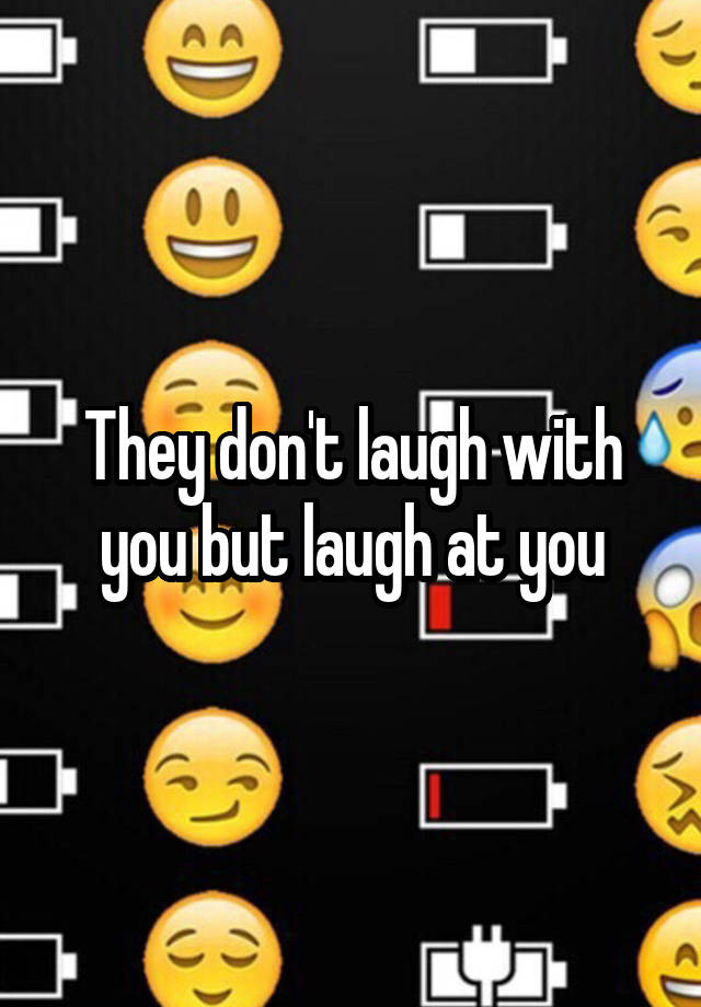 They don't laugh with you but laugh at you