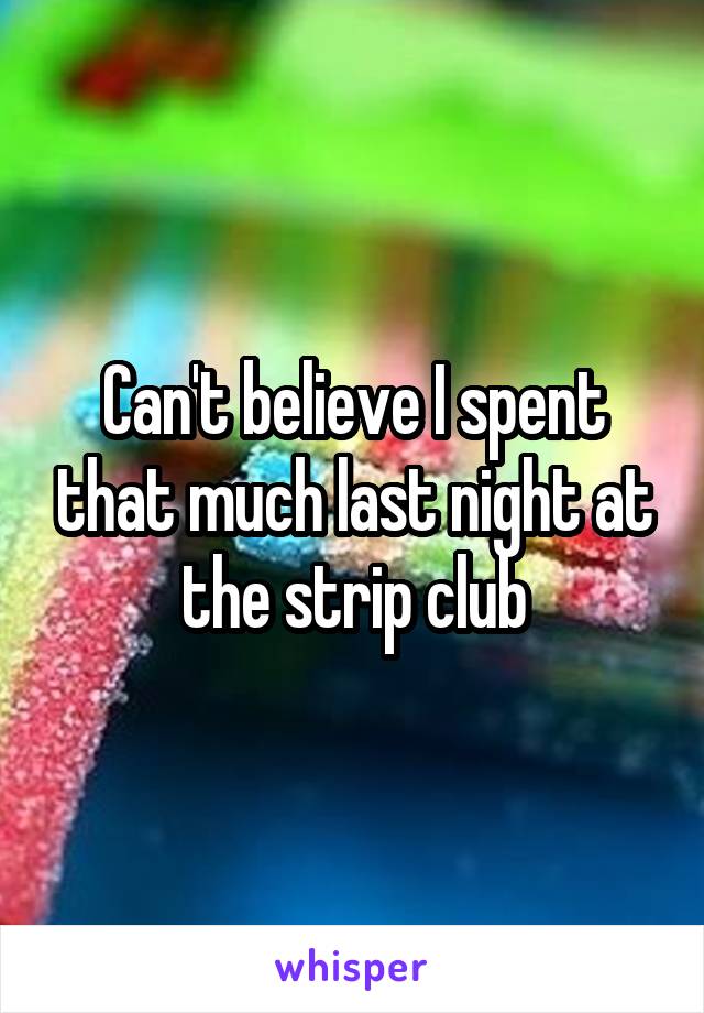 Can't believe I spent that much last night at the strip club