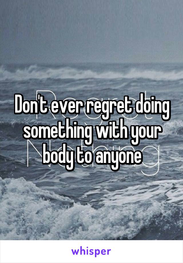 Don't ever regret doing something with your body to anyone