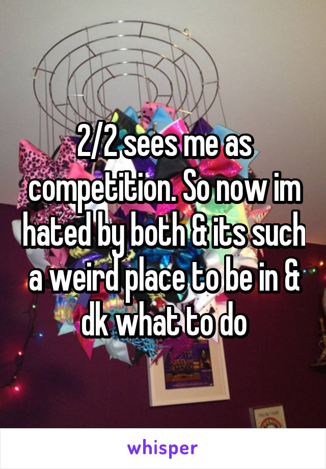 2/2 sees me as competition. So now im hated by both & its such a weird place to be in & dk what to do