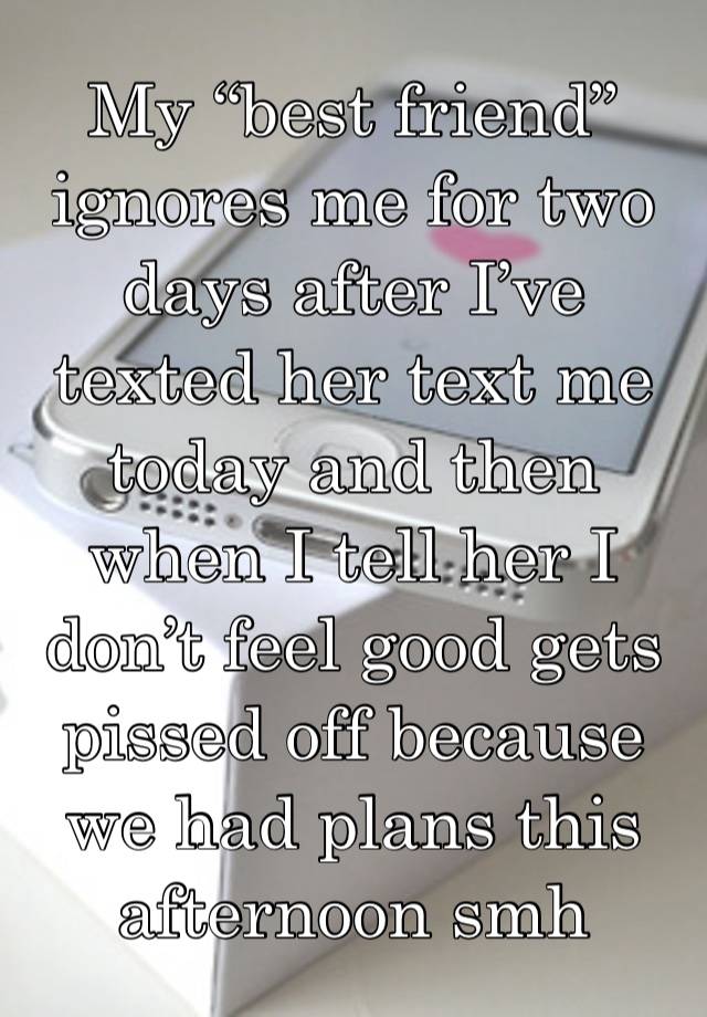 My “best friend” ignores me for two days after I’ve texted her text me today and then when I tell her I don’t feel good gets pissed off because we had plans this afternoon smh 