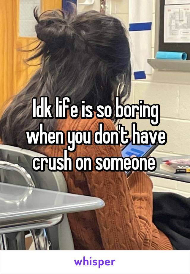 Idk life is so boring when you don't have crush on someone 