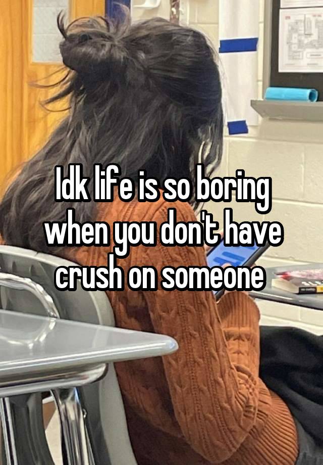 Idk life is so boring when you don't have crush on someone 