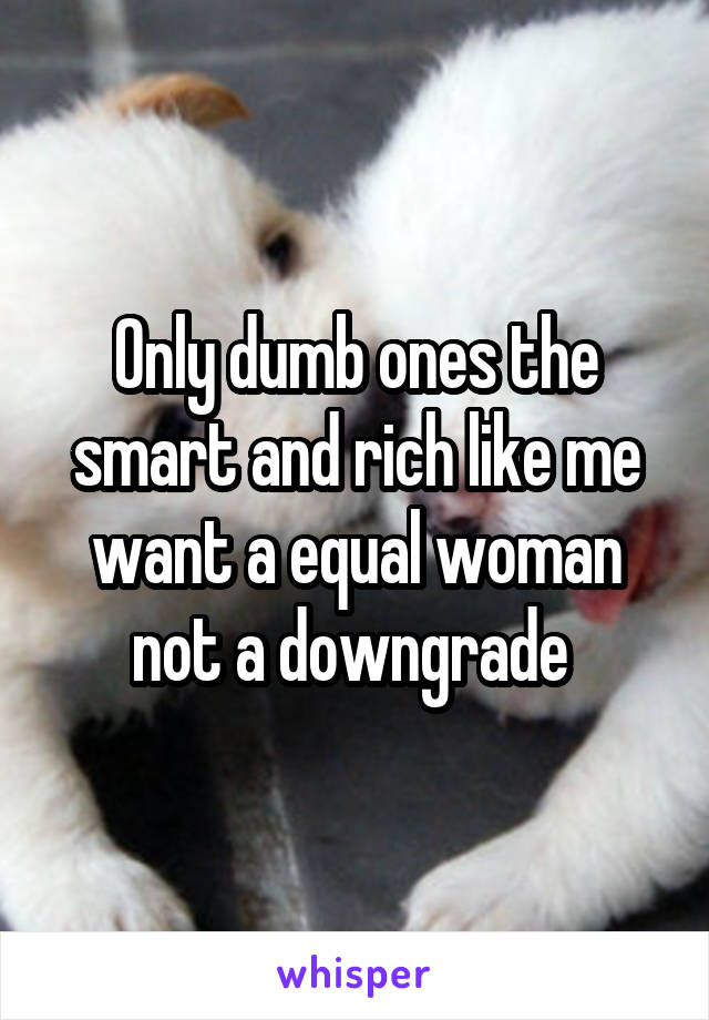 Only dumb ones the smart and rich like me want a equal woman not a downgrade 