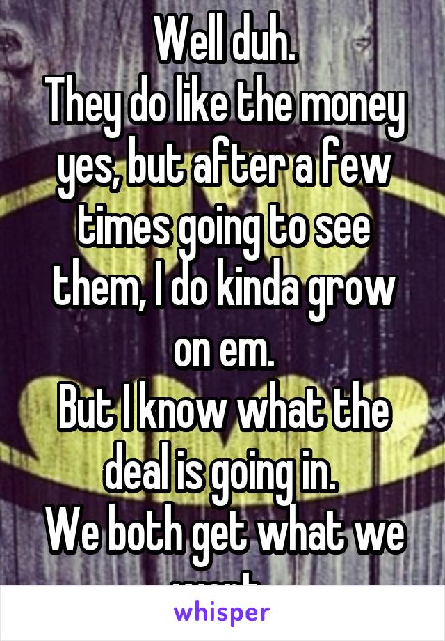 Well duh.
They do like the money yes, but after a few times going to see them, I do kinda grow on em.
But I know what the deal is going in. 
We both get what we want. 