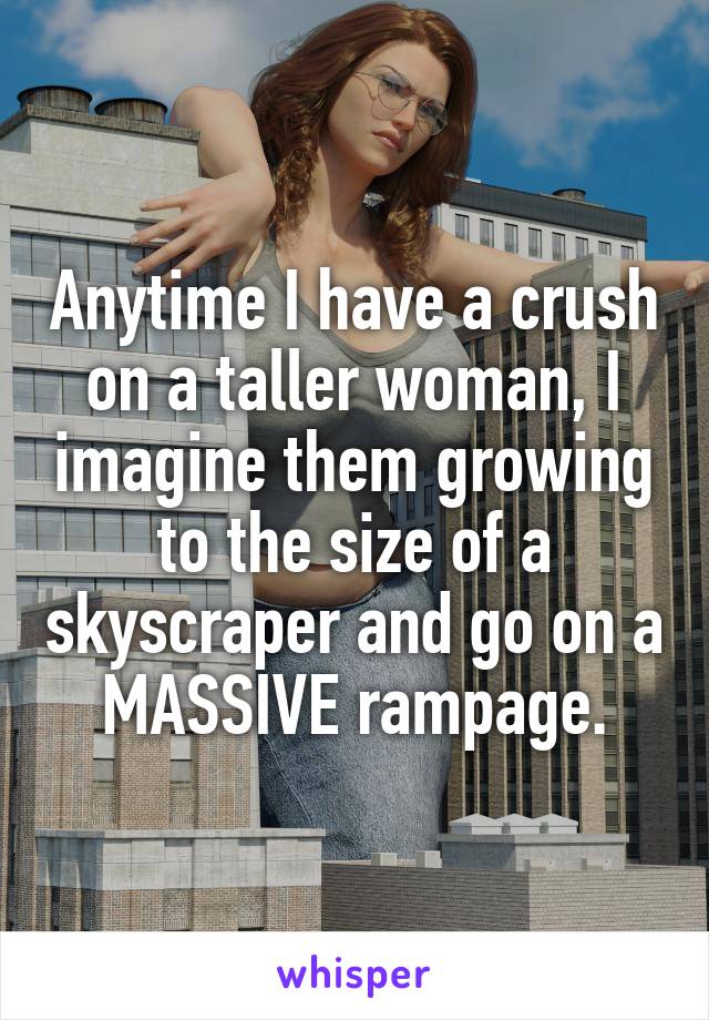 Anytime I have a crush on a taller woman, I imagine them growing to the size of a skyscraper and go on a MASSIVE rampage.