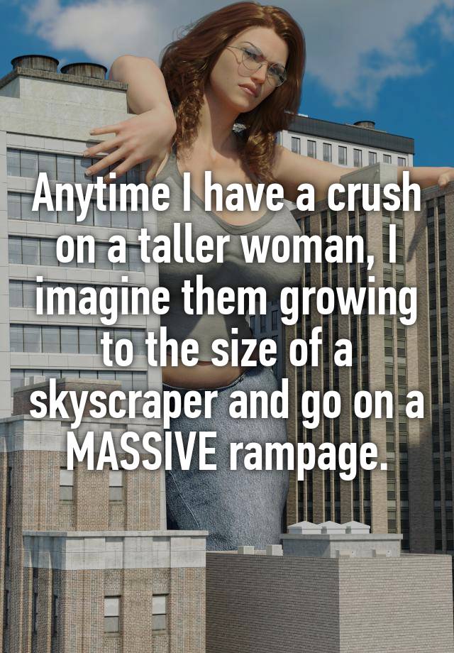 Anytime I have a crush on a taller woman, I imagine them growing to the size of a skyscraper and go on a MASSIVE rampage.