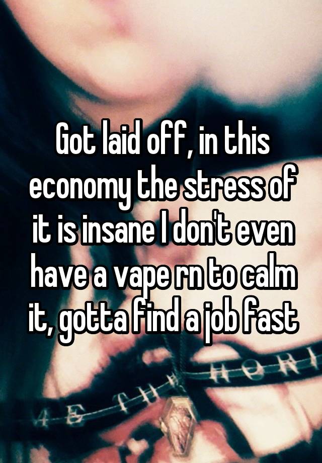 Got laid off, in this economy the stress of it is insane I don't even have a vape rn to calm it, gotta find a job fast