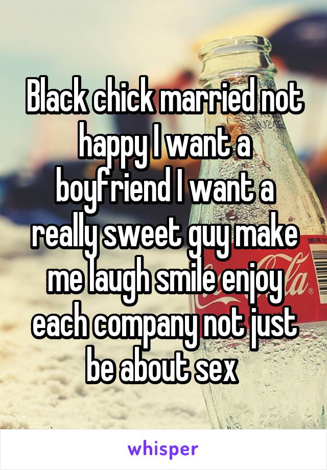 Black chick married not happy I want a boyfriend I want a really sweet guy make me laugh smile enjoy each company not just be about sex 