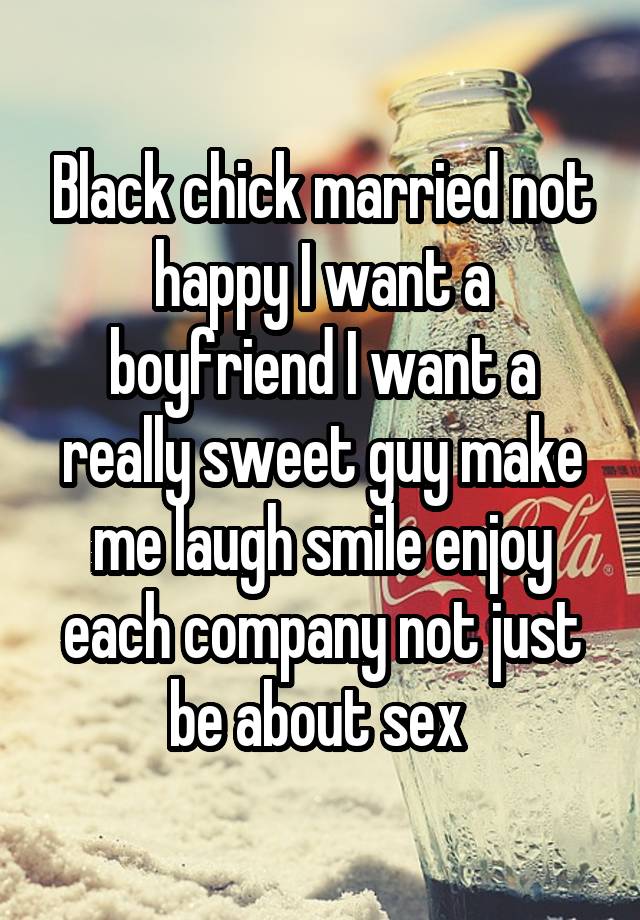 Black chick married not happy I want a boyfriend I want a really sweet guy make me laugh smile enjoy each company not just be about sex 